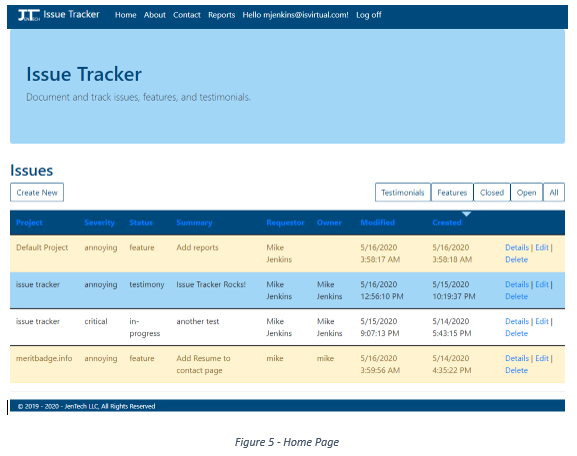 Machine generated alternative text:
Issue Tracker
Home About
Contact
Reports
Hello mjenkins@isvirtual.com!
Issue Tracker
Document and track issues, features, and testimonials.
Issues
Create New
Default Project
issue tracker
issue tracker
meritbadge.info
Log off
Testimonials
Modified
5/16/2020
AM
5/16/2020
PM
5/15/2020
PM
5/16/2020
AM
Features
Created
5/16/2020
AM
5/15/2020
PM
5/14/2020
PM
5/14/2020
PM
Closed
Open
All
Severity
annoying
annoying
critical
annoying
Status
feature
testimony
progress
feature
Summary
Add reports
Issue Tracker Rocks!
another test
Add Resume to
contact page
Requestor
Mike
Jenkins
Mike
Jenkins
Mike
Jenkins
mike
Owner
Mike
Jenkins
Mike
Jenkins
mike
Details I Edit I
Delete
Details I Edit I
Delete
Details I Edit I
Delete
Details I Edit I
Delete
e 2019 - 2020 - JenTech LLC, All Rights Reserved